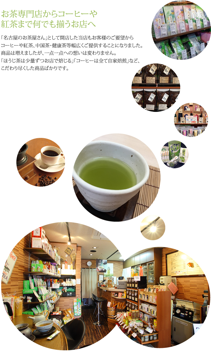 お茶専門店からコーヒーや紅茶まで何でも揃うお店へ,「名古屋のお茶屋さん」として開店した当店もお客様のご要望からコーヒーや紅茶、中国茶・健康茶等幅広くご提供することになりました。商品は増えましたが、一点一点への想いは変わりません。「ほうじ茶は少量ずつお店で焙じる」「コーヒーは全て自家焙煎」など、こだわり尽くした商品ばかりです。